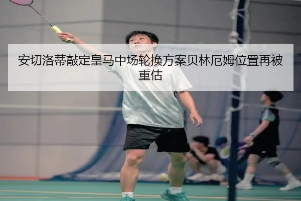 安切洛蒂敲定皇马中场轮换方案贝林厄姆位置再被重估