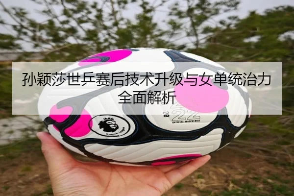 孙颖莎世乒赛后技术升级与女单统治力全面解析